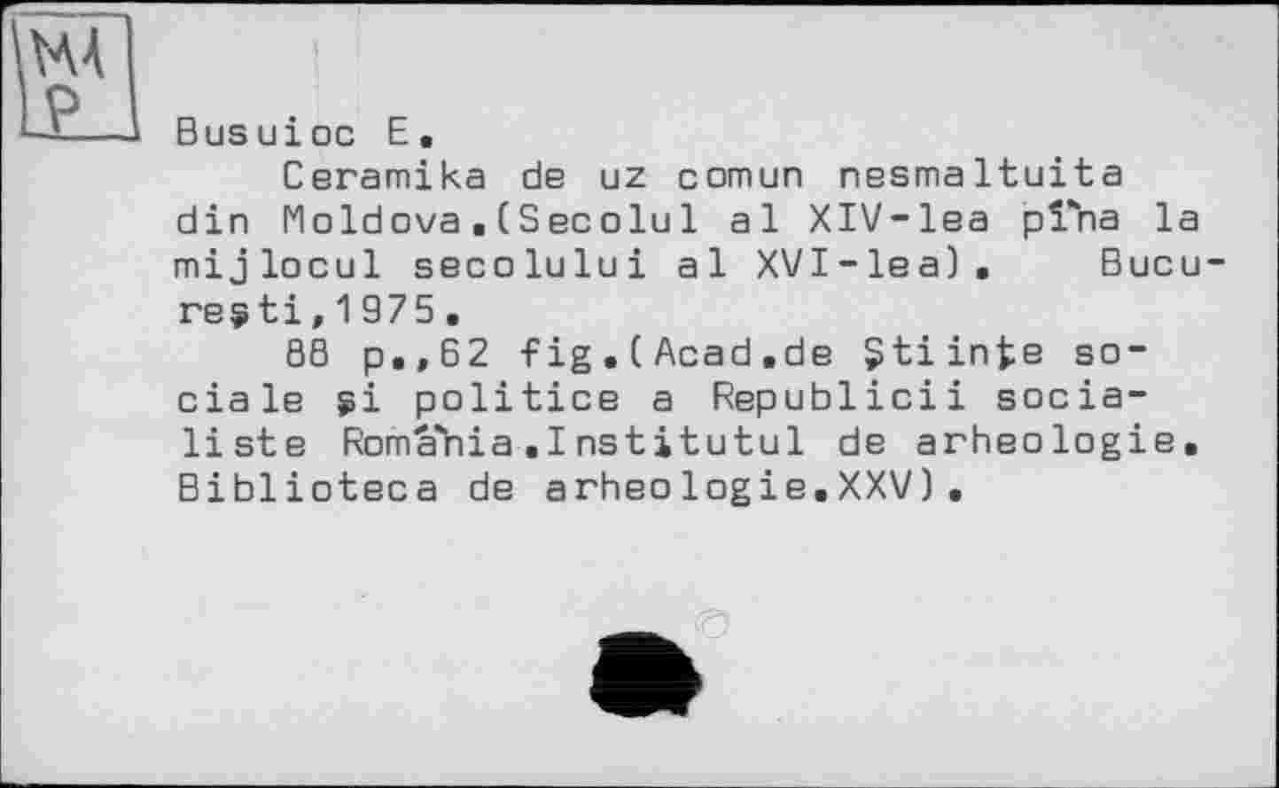 ﻿UA P
Busuioc E.
Ceramika de uz comun nesmaltuita din Moldova. (Secolul al XIV-lea pi*ha la mijlocul secolului al XVI-lea). Bucu-regti,1975.
88 p.,62 fig.CAcad.de Çtiinte sociale si politics a Republicii socialiste RomaYiia .1 nstjtutul de arheologie. Biblioteca de arheologie.XXV),
©